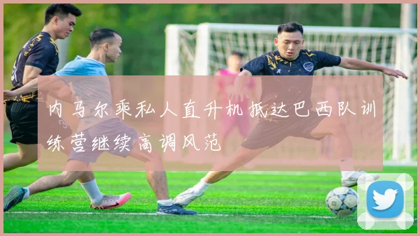 内马尔乘私人直升机抵达巴西队训练营继续高调风范