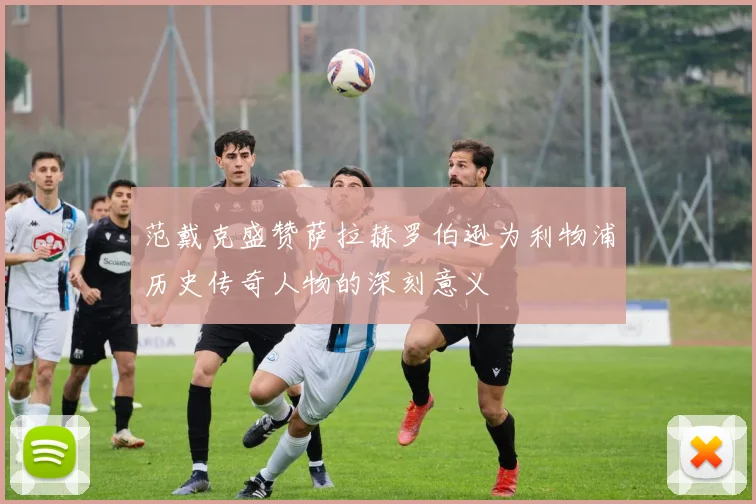 范戴克盛赞萨拉赫罗伯逊为利物浦历史传奇人物的深刻意义