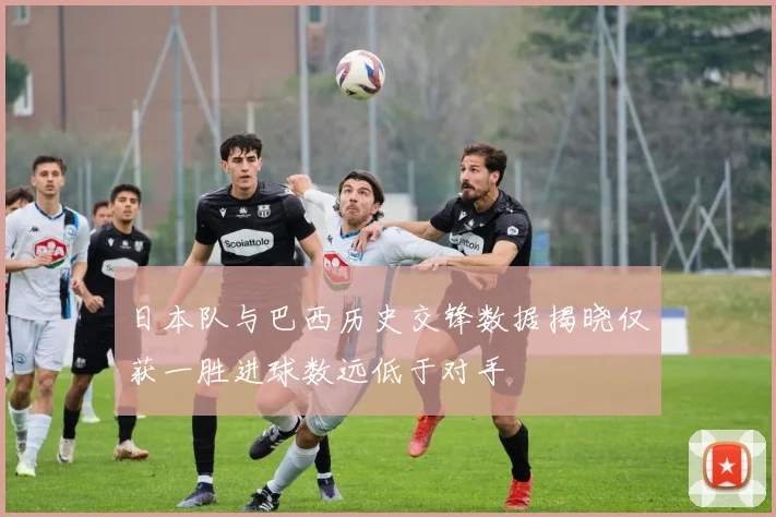 日本队与巴西历史交锋数据揭晓仅获一胜进球数远低于对手