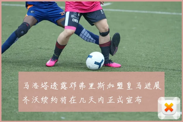 马洛塔透露邓弗里斯加盟皇马进展齐沃续约将在几天内正式宣布