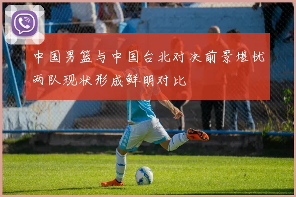 中国男篮与中国台北对决前景堪忧两队现状形成鲜明对比