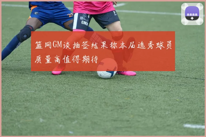 篮网GM谈抽签结果称本届选秀球员质量高值得期待