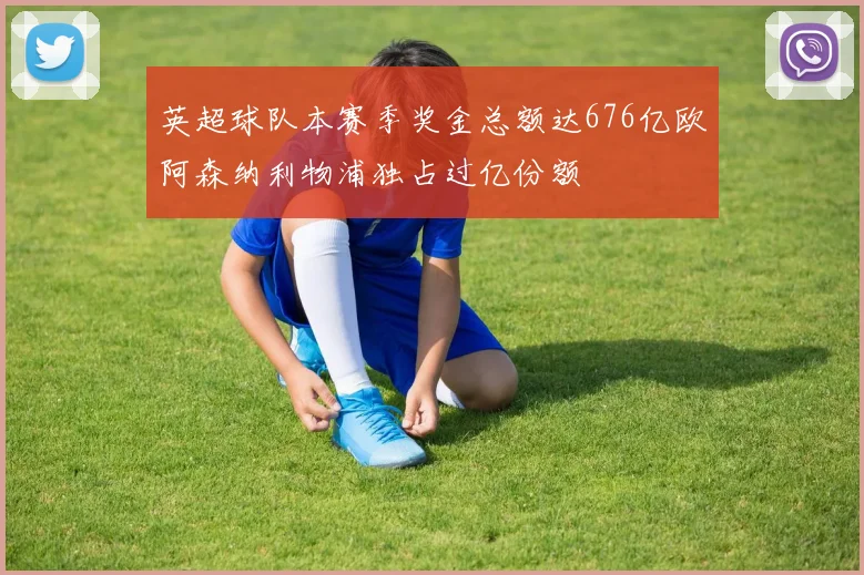 英超球队本赛季奖金总额达676亿欧阿森纳利物浦独占过亿份额
