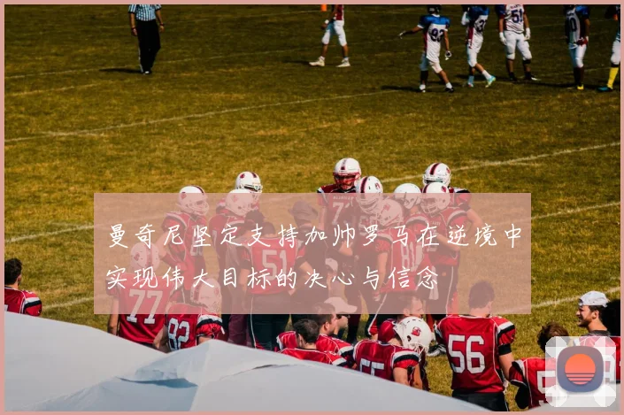曼奇尼坚定支持加帅罗马在逆境中实现伟大目标的决心与信念