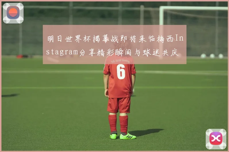 明日世界杯揭幕战即将来临梅西Instagram分享精彩瞬间与球迷共庆