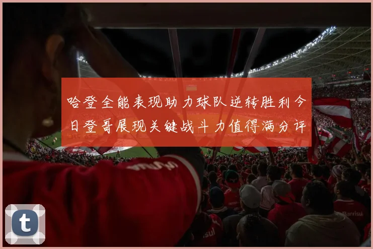 哈登全能表现助力球队逆转胜利今日登哥展现关键战斗力值得满分评价