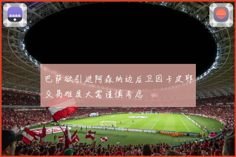 巴萨欲引进阿森纳边后卫因卡皮耶交易难度大需谨慎考虑