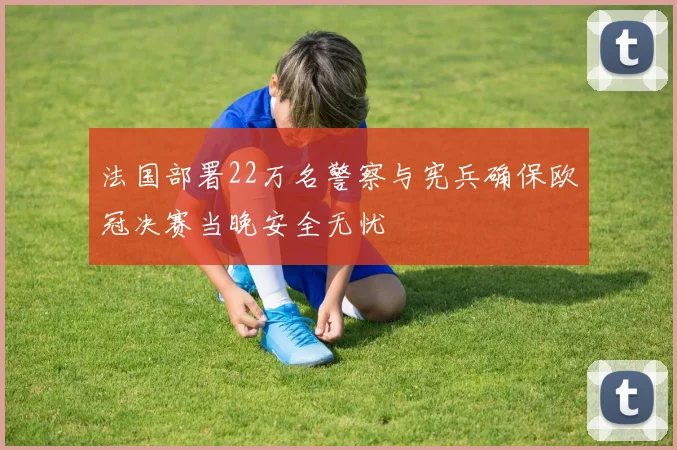 法国部署22万名警察与宪兵确保欧冠决赛当晚安全无忧