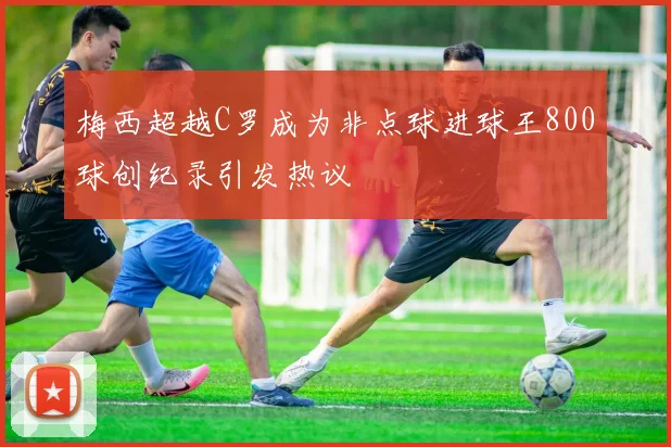 梅西超越C罗成为非点球进球王800球创纪录引发热议